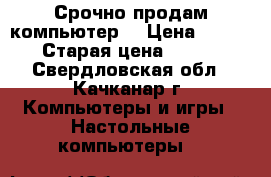 Срочно продам компьютер! › Цена ­ 4 500 › Старая цена ­ 5 000 - Свердловская обл., Качканар г. Компьютеры и игры » Настольные компьютеры   